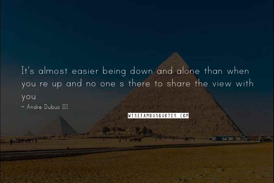 Andre Dubus III Quotes: It's almost easier being down and alone than when you re up and no one s there to share the view with you