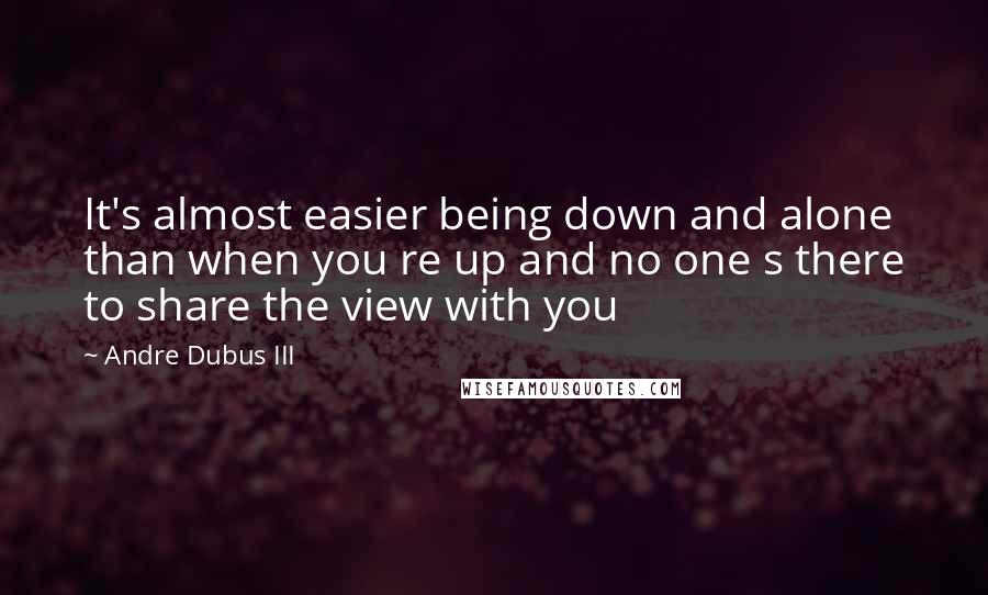 Andre Dubus III Quotes: It's almost easier being down and alone than when you re up and no one s there to share the view with you