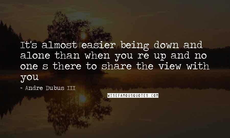 Andre Dubus III Quotes: It's almost easier being down and alone than when you re up and no one s there to share the view with you