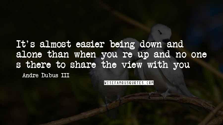 Andre Dubus III Quotes: It's almost easier being down and alone than when you re up and no one s there to share the view with you