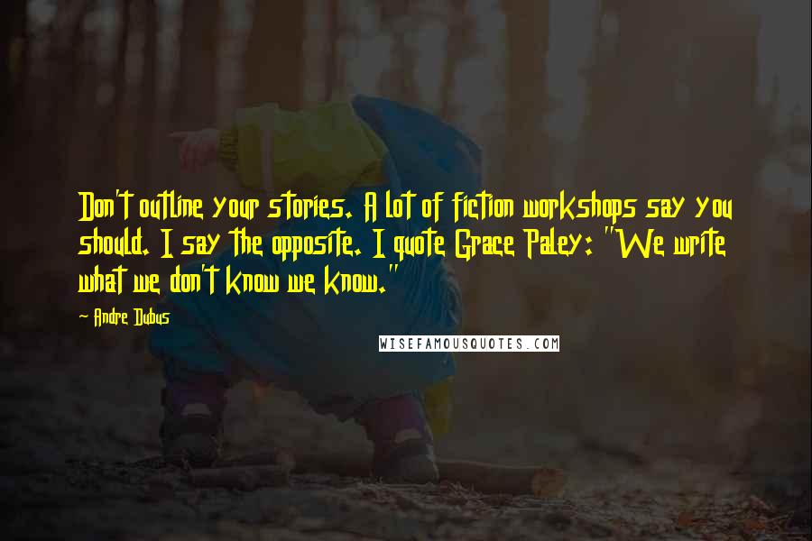 Andre Dubus Quotes: Don't outline your stories. A lot of fiction workshops say you should. I say the opposite. I quote Grace Paley: "We write what we don't know we know."
