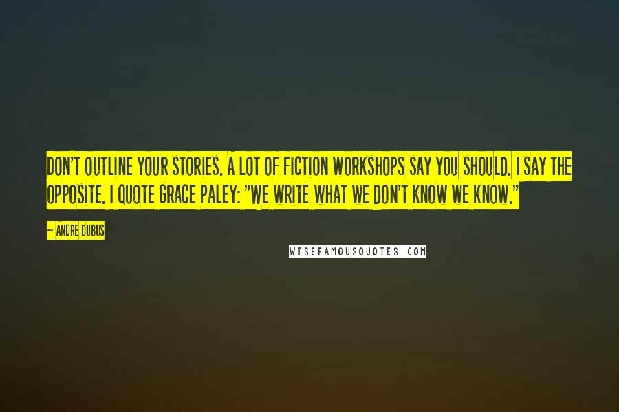 Andre Dubus Quotes: Don't outline your stories. A lot of fiction workshops say you should. I say the opposite. I quote Grace Paley: "We write what we don't know we know."
