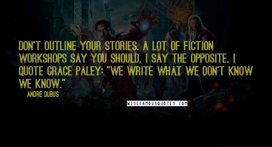 Andre Dubus Quotes: Don't outline your stories. A lot of fiction workshops say you should. I say the opposite. I quote Grace Paley: "We write what we don't know we know."