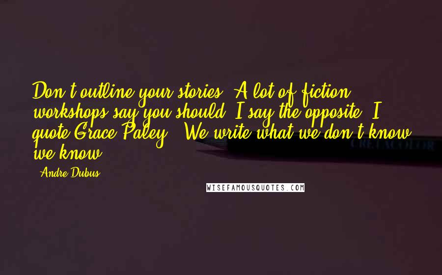 Andre Dubus Quotes: Don't outline your stories. A lot of fiction workshops say you should. I say the opposite. I quote Grace Paley: "We write what we don't know we know."