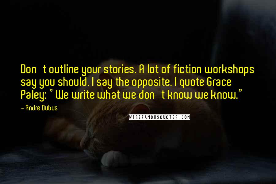 Andre Dubus Quotes: Don't outline your stories. A lot of fiction workshops say you should. I say the opposite. I quote Grace Paley: "We write what we don't know we know."