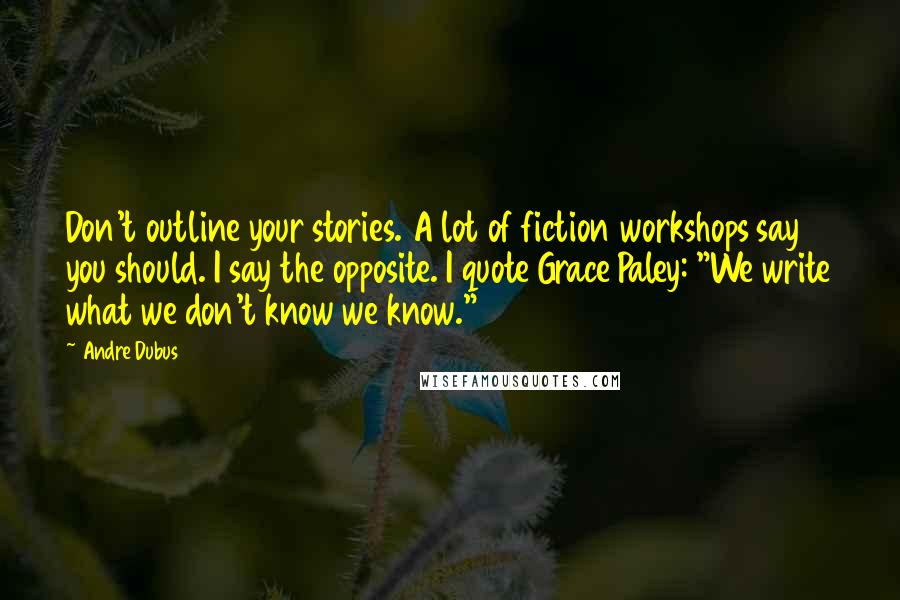 Andre Dubus Quotes: Don't outline your stories. A lot of fiction workshops say you should. I say the opposite. I quote Grace Paley: "We write what we don't know we know."