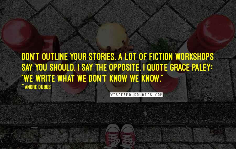 Andre Dubus Quotes: Don't outline your stories. A lot of fiction workshops say you should. I say the opposite. I quote Grace Paley: "We write what we don't know we know."