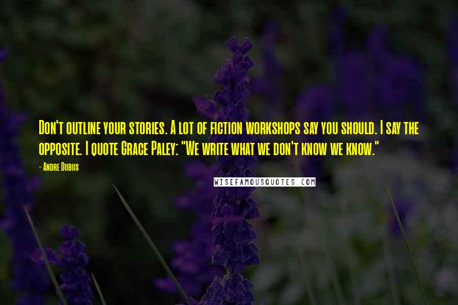 Andre Dubus Quotes: Don't outline your stories. A lot of fiction workshops say you should. I say the opposite. I quote Grace Paley: "We write what we don't know we know."
