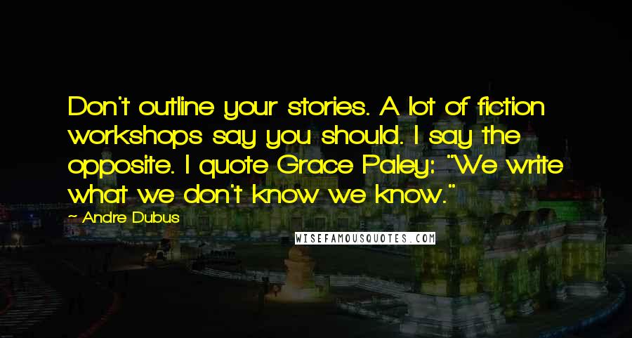 Andre Dubus Quotes: Don't outline your stories. A lot of fiction workshops say you should. I say the opposite. I quote Grace Paley: "We write what we don't know we know."