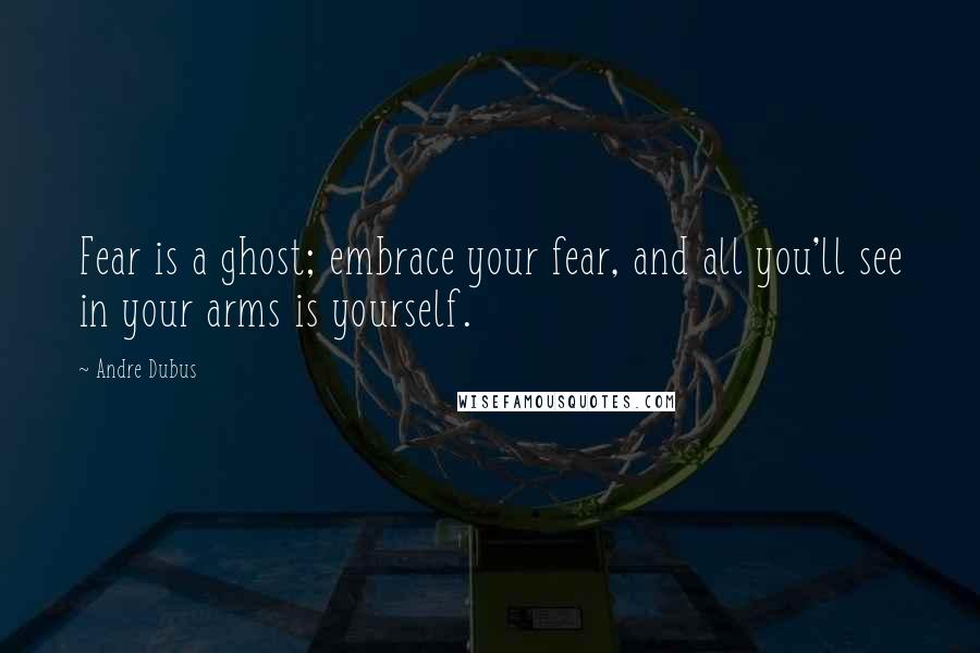 Andre Dubus Quotes: Fear is a ghost; embrace your fear, and all you'll see in your arms is yourself.