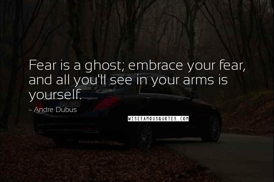 Andre Dubus Quotes: Fear is a ghost; embrace your fear, and all you'll see in your arms is yourself.