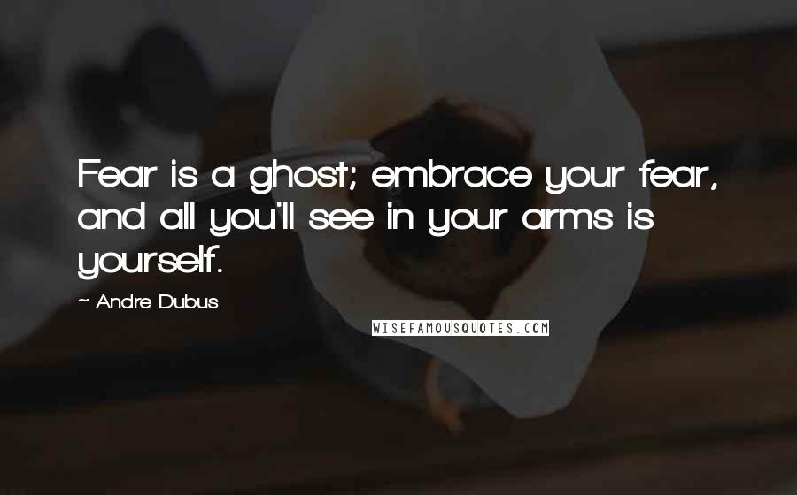 Andre Dubus Quotes: Fear is a ghost; embrace your fear, and all you'll see in your arms is yourself.