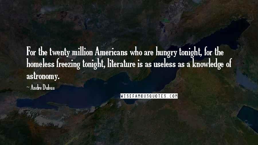 Andre Dubus Quotes: For the twenty million Americans who are hungry tonight, for the homeless freezing tonight, literature is as useless as a knowledge of astronomy.