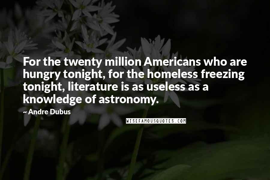 Andre Dubus Quotes: For the twenty million Americans who are hungry tonight, for the homeless freezing tonight, literature is as useless as a knowledge of astronomy.