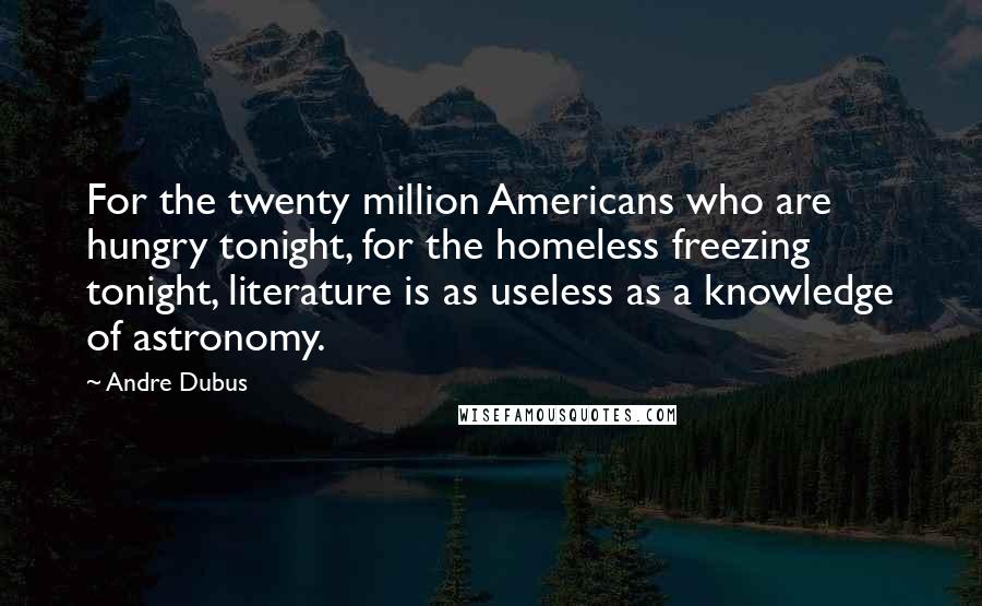 Andre Dubus Quotes: For the twenty million Americans who are hungry tonight, for the homeless freezing tonight, literature is as useless as a knowledge of astronomy.