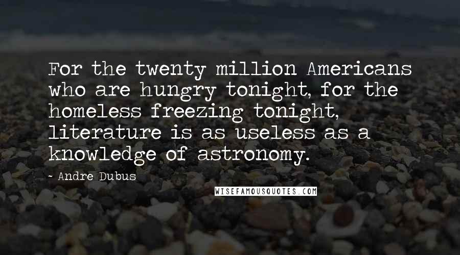 Andre Dubus Quotes: For the twenty million Americans who are hungry tonight, for the homeless freezing tonight, literature is as useless as a knowledge of astronomy.