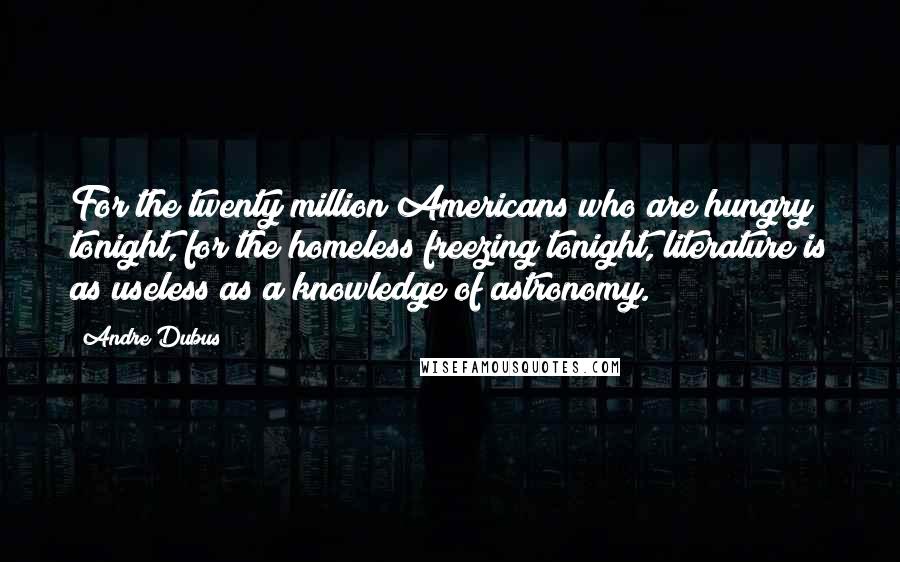 Andre Dubus Quotes: For the twenty million Americans who are hungry tonight, for the homeless freezing tonight, literature is as useless as a knowledge of astronomy.