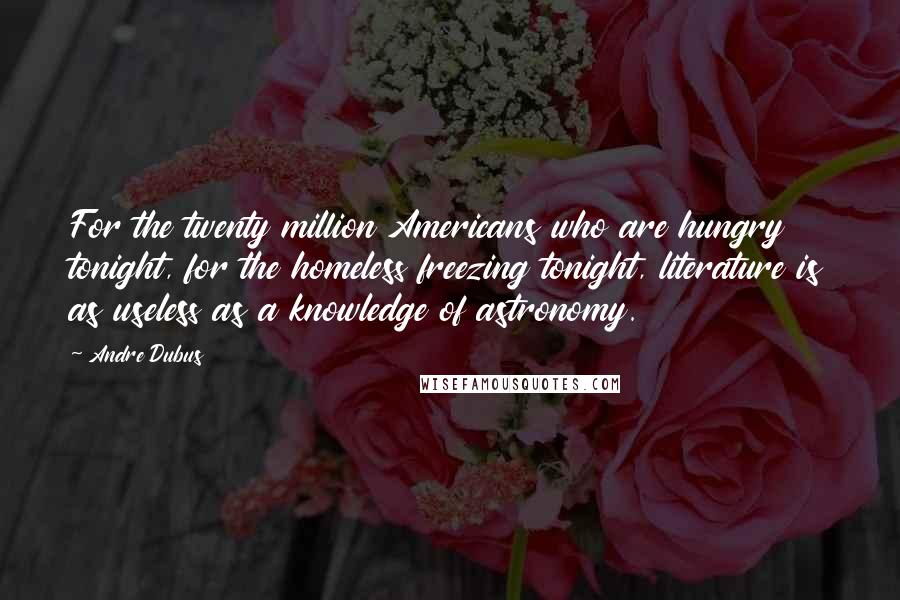 Andre Dubus Quotes: For the twenty million Americans who are hungry tonight, for the homeless freezing tonight, literature is as useless as a knowledge of astronomy.