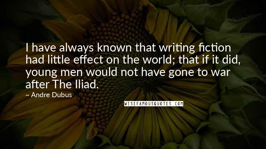 Andre Dubus Quotes: I have always known that writing fiction had little effect on the world; that if it did, young men would not have gone to war after The Iliad.