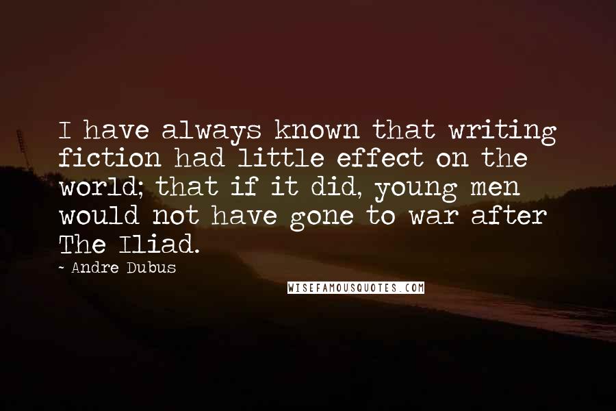 Andre Dubus Quotes: I have always known that writing fiction had little effect on the world; that if it did, young men would not have gone to war after The Iliad.