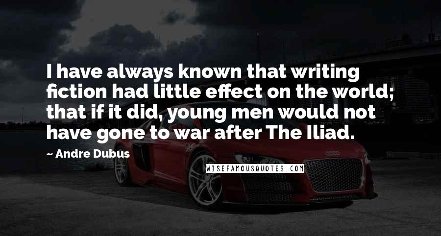 Andre Dubus Quotes: I have always known that writing fiction had little effect on the world; that if it did, young men would not have gone to war after The Iliad.