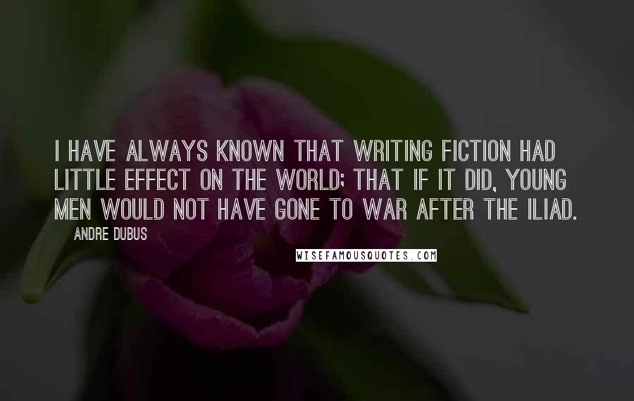 Andre Dubus Quotes: I have always known that writing fiction had little effect on the world; that if it did, young men would not have gone to war after The Iliad.