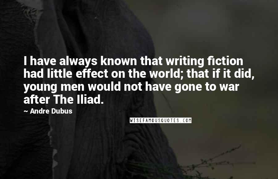 Andre Dubus Quotes: I have always known that writing fiction had little effect on the world; that if it did, young men would not have gone to war after The Iliad.