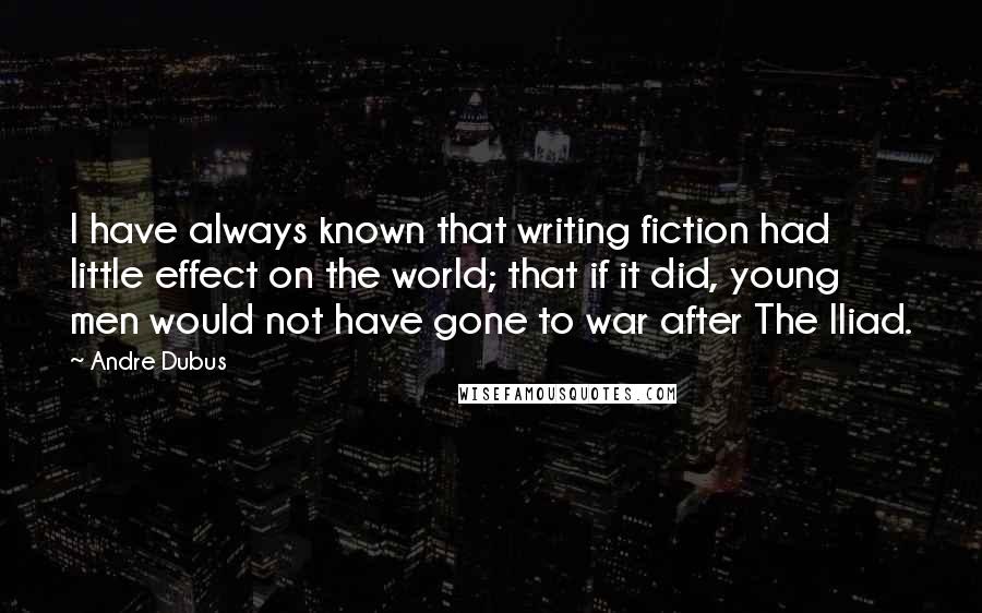 Andre Dubus Quotes: I have always known that writing fiction had little effect on the world; that if it did, young men would not have gone to war after The Iliad.