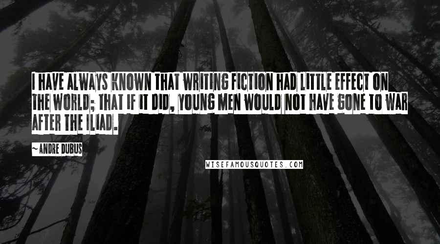 Andre Dubus Quotes: I have always known that writing fiction had little effect on the world; that if it did, young men would not have gone to war after The Iliad.