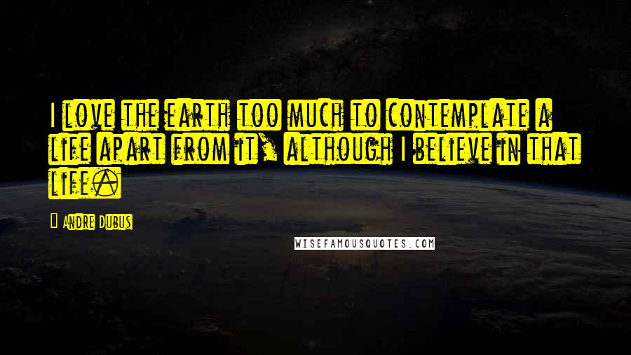 Andre Dubus Quotes: I love the earth too much to contemplate a life apart from it, although I believe in that life.