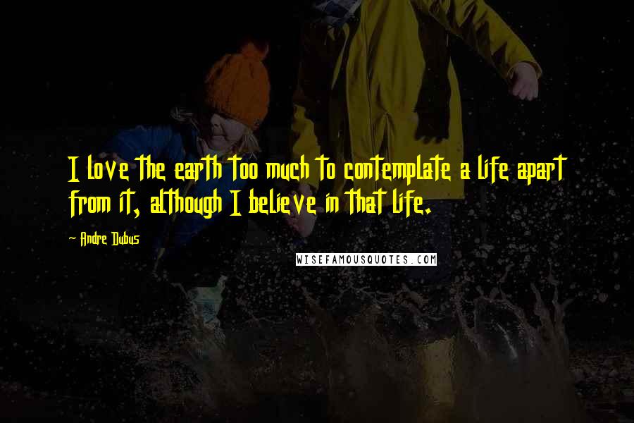 Andre Dubus Quotes: I love the earth too much to contemplate a life apart from it, although I believe in that life.
