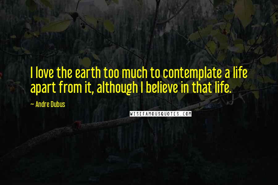 Andre Dubus Quotes: I love the earth too much to contemplate a life apart from it, although I believe in that life.