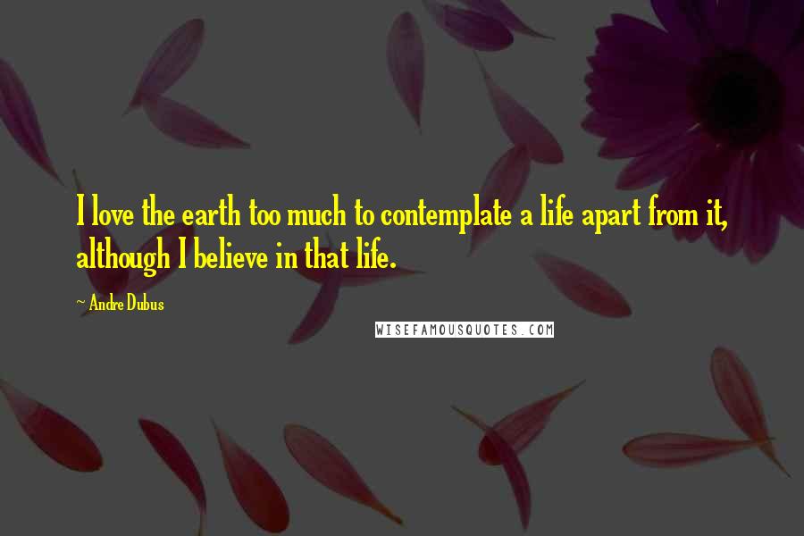 Andre Dubus Quotes: I love the earth too much to contemplate a life apart from it, although I believe in that life.