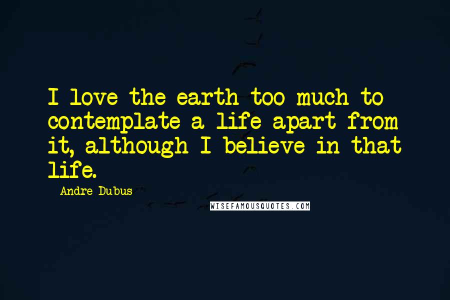 Andre Dubus Quotes: I love the earth too much to contemplate a life apart from it, although I believe in that life.