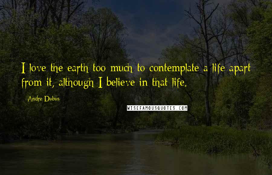 Andre Dubus Quotes: I love the earth too much to contemplate a life apart from it, although I believe in that life.