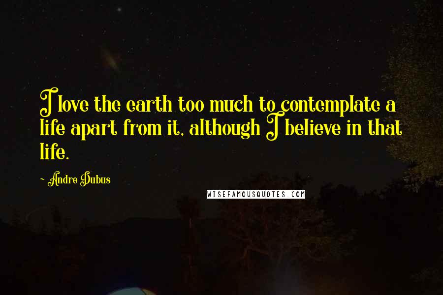 Andre Dubus Quotes: I love the earth too much to contemplate a life apart from it, although I believe in that life.