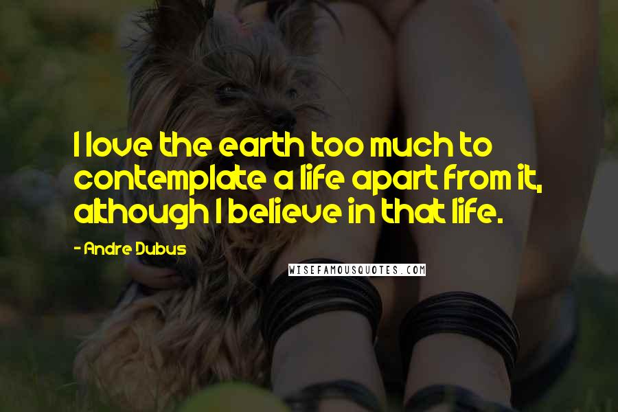 Andre Dubus Quotes: I love the earth too much to contemplate a life apart from it, although I believe in that life.
