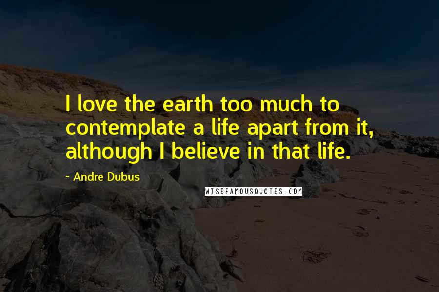Andre Dubus Quotes: I love the earth too much to contemplate a life apart from it, although I believe in that life.