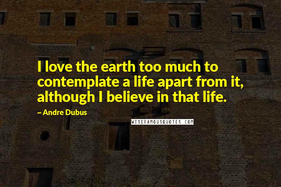 Andre Dubus Quotes: I love the earth too much to contemplate a life apart from it, although I believe in that life.