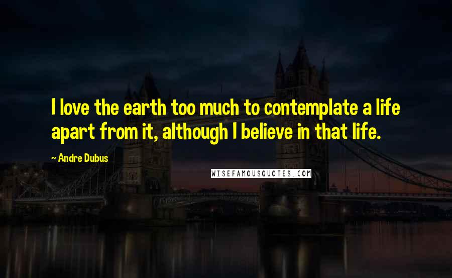 Andre Dubus Quotes: I love the earth too much to contemplate a life apart from it, although I believe in that life.
