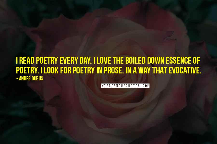Andre Dubus Quotes: I read poetry every day. I love the boiled down essence of poetry. I look for poetry in prose. In a way that evocative.