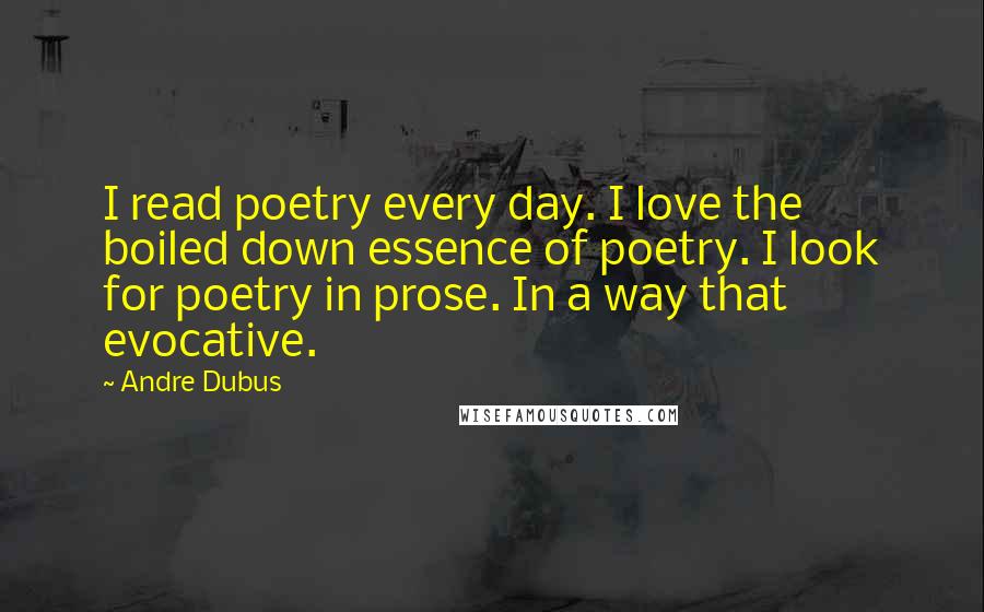 Andre Dubus Quotes: I read poetry every day. I love the boiled down essence of poetry. I look for poetry in prose. In a way that evocative.