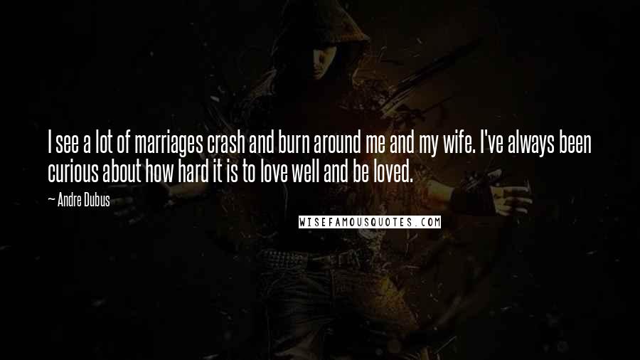 Andre Dubus Quotes: I see a lot of marriages crash and burn around me and my wife. I've always been curious about how hard it is to love well and be loved.