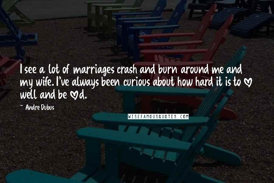 Andre Dubus Quotes: I see a lot of marriages crash and burn around me and my wife. I've always been curious about how hard it is to love well and be loved.