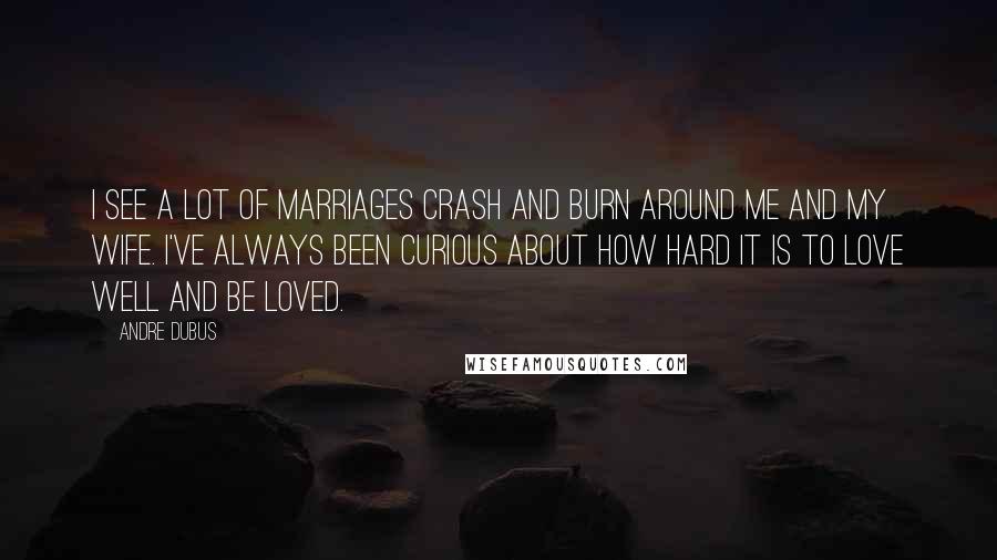 Andre Dubus Quotes: I see a lot of marriages crash and burn around me and my wife. I've always been curious about how hard it is to love well and be loved.