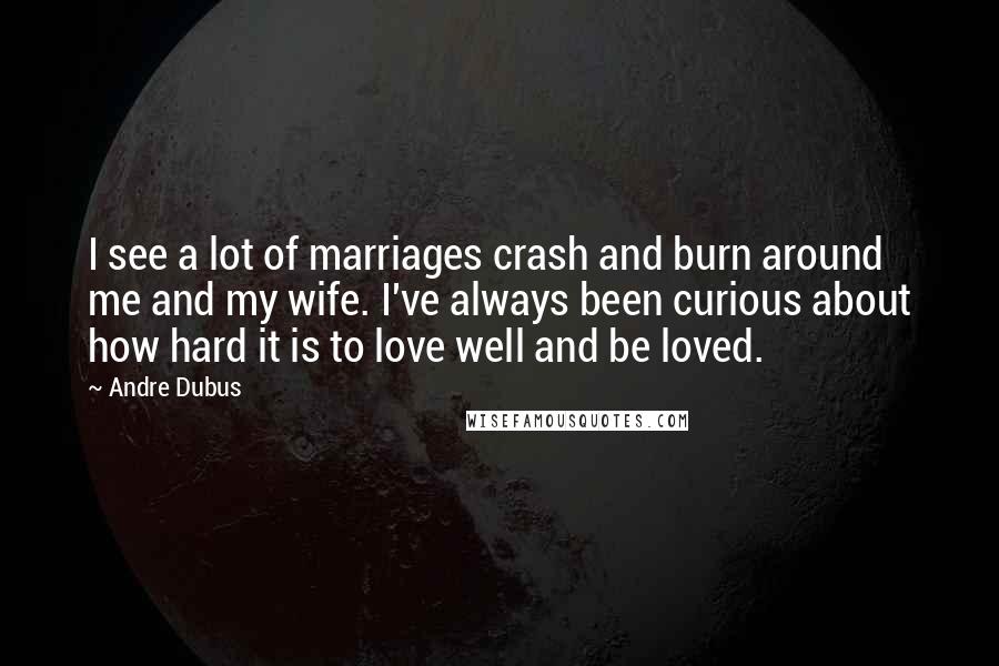 Andre Dubus Quotes: I see a lot of marriages crash and burn around me and my wife. I've always been curious about how hard it is to love well and be loved.