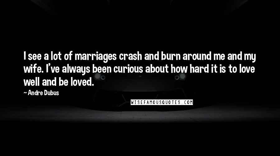 Andre Dubus Quotes: I see a lot of marriages crash and burn around me and my wife. I've always been curious about how hard it is to love well and be loved.