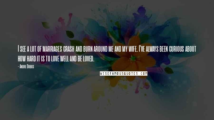 Andre Dubus Quotes: I see a lot of marriages crash and burn around me and my wife. I've always been curious about how hard it is to love well and be loved.