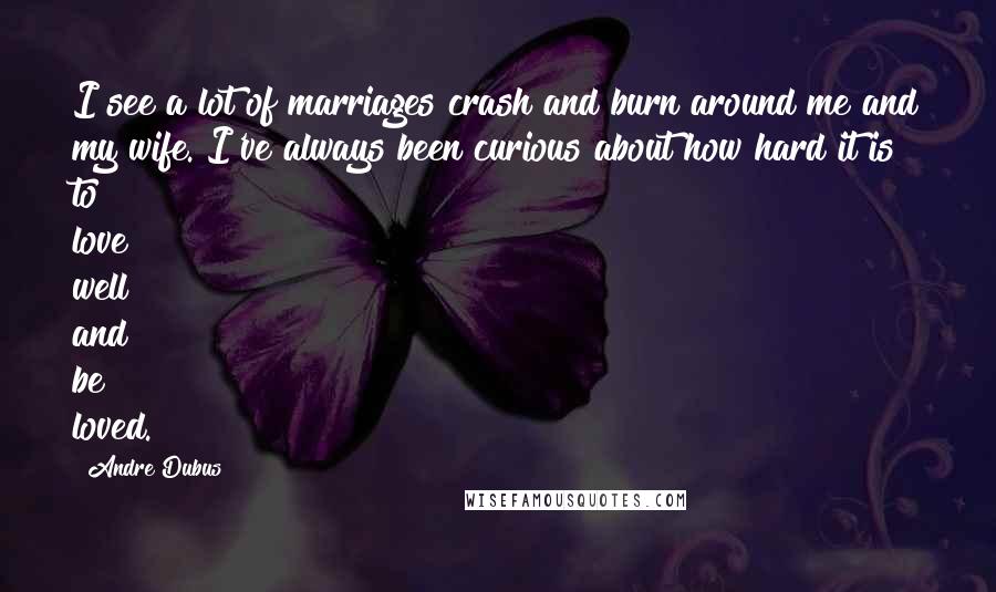 Andre Dubus Quotes: I see a lot of marriages crash and burn around me and my wife. I've always been curious about how hard it is to love well and be loved.