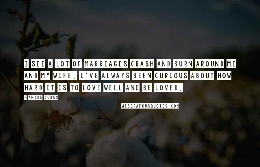 Andre Dubus Quotes: I see a lot of marriages crash and burn around me and my wife. I've always been curious about how hard it is to love well and be loved.